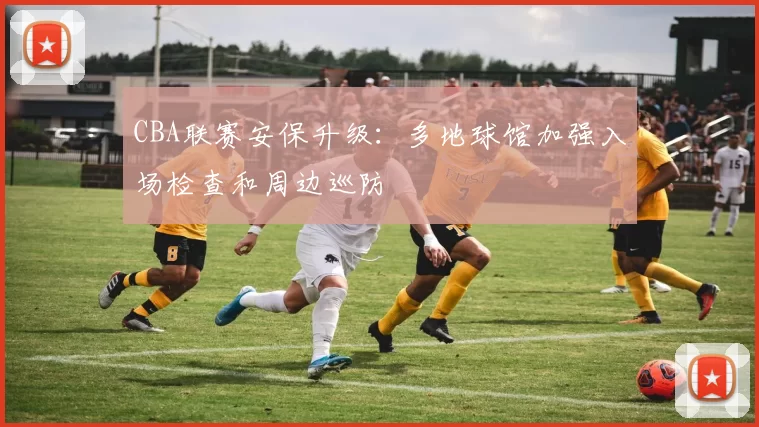 CBA联赛安保升级:多地球馆加强入场检查和周边巡防