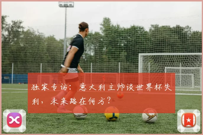 独家专访：意大利主帅谈世界杯失利，未来路在何方？