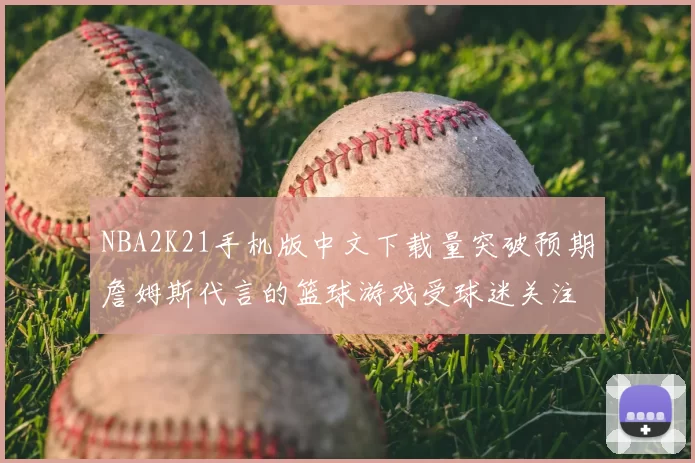 NBA2K21手机版中文下载量突破预期詹姆斯代言的篮球游戏受球迷关注