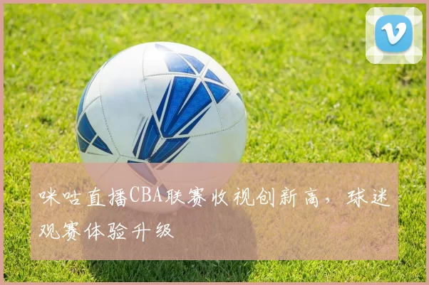 咪咕直播CBA联赛收视创新高，球迷观赛体验升级