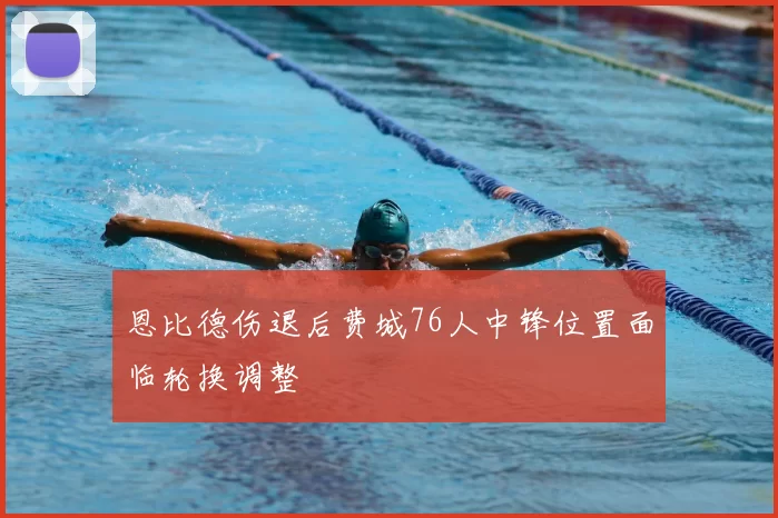 恩比德伤退后费城76人中锋位置面临轮换调整