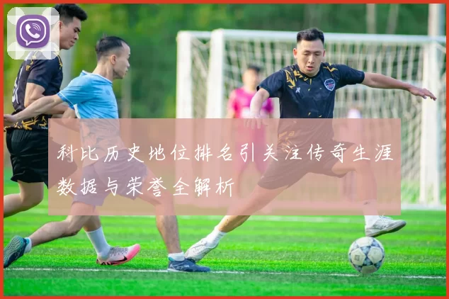 科比历史地位排名引关注传奇生涯数据与荣誉全解析