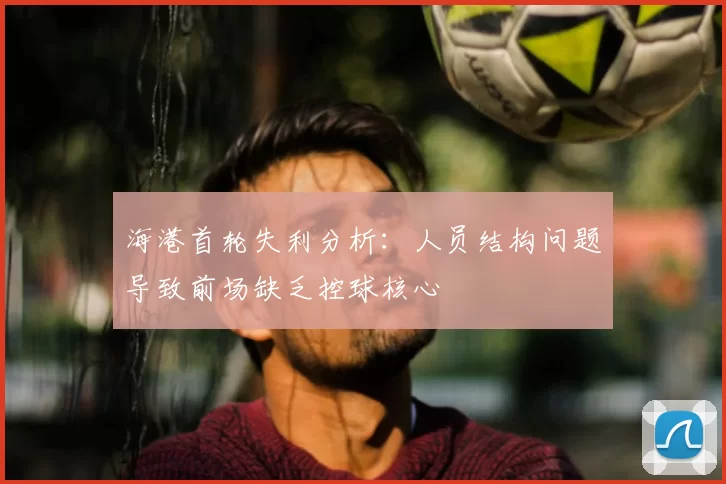 海港首轮失利分析：人员结构问题导致前场缺乏控球核心