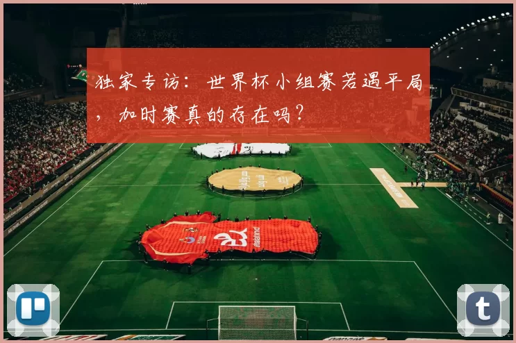 独家专访：世界杯小组赛若遇平局，加时赛真的存在吗？