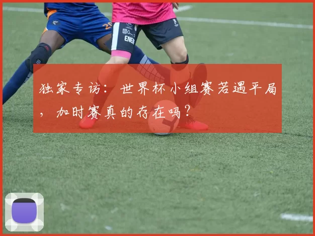 独家专访:世界杯小组赛若遇平局,加时赛真的存在吗?