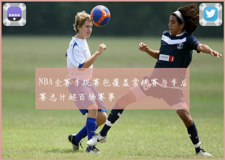 NBA全赛季观赛包覆盖常规赛与季后赛总计超百场赛事