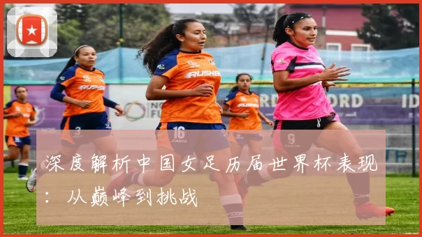 深度解析中国女足历届世界杯表现：从巅峰到挑战