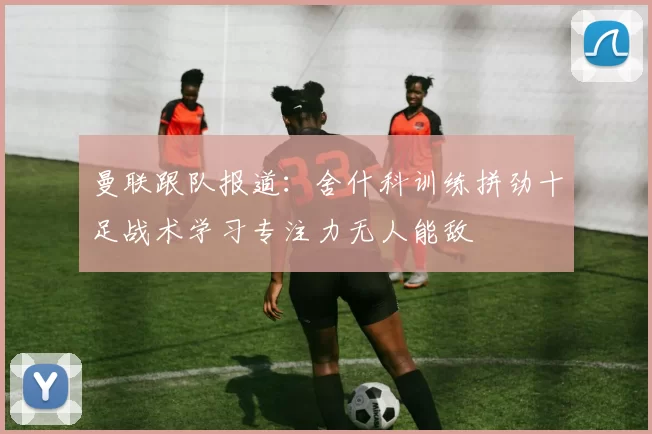 曼联跟队报道：舍什科训练拼劲十足战术学习专注力无人能敌