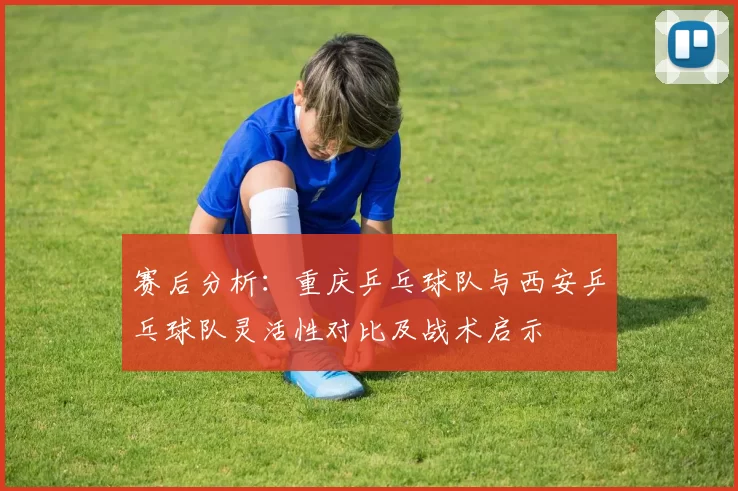 赛后分析：重庆乒乓球队与西安乒乓球队灵活性对比及战术启示