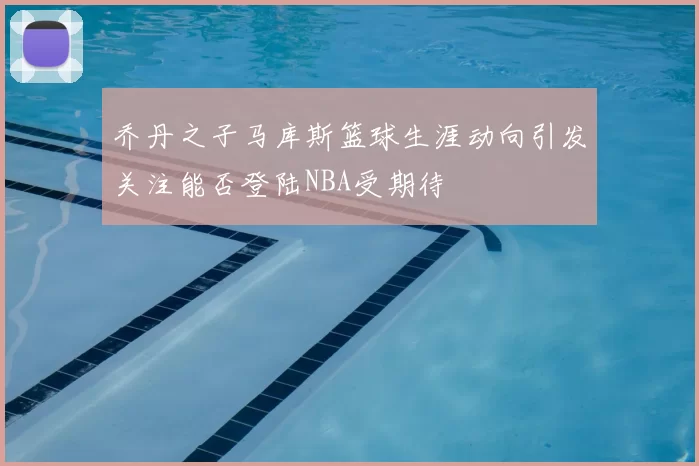 乔丹之子马库斯篮球生涯动向引发关注能否登陆NBA受期待