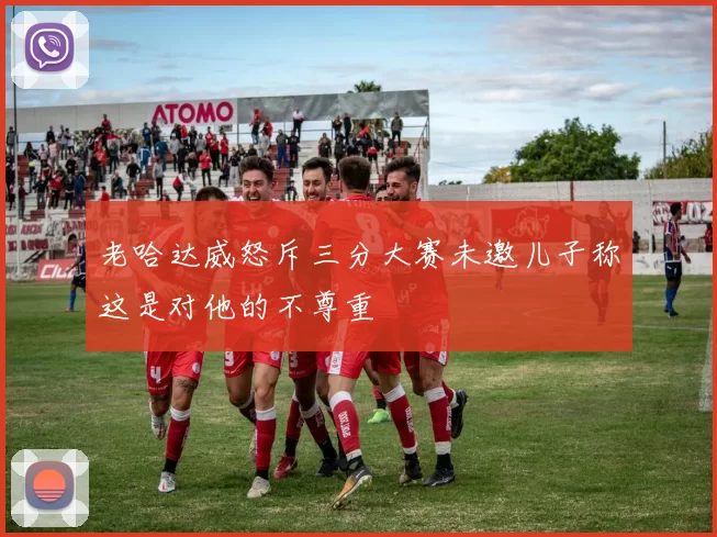 老哈达威怒斥三分大赛未邀儿子称这是对他的不尊重