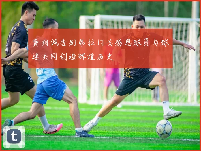 费利佩告别弗拉门戈感恩球员与球迷共同创造辉煌历史