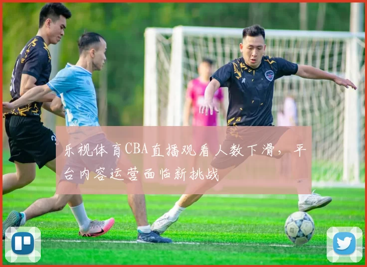 乐视体育CBA直播观看人数下滑，平台内容运营面临新挑战