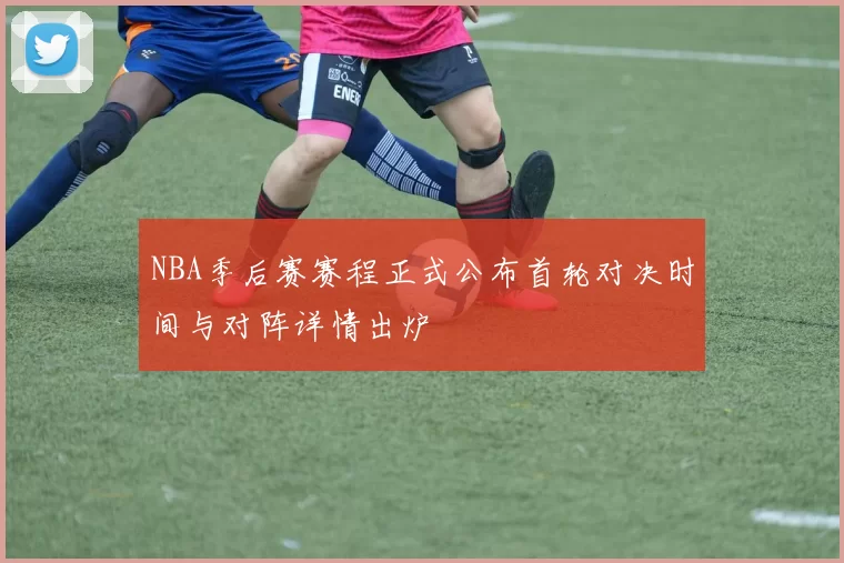 NBA季后赛赛程正式公布首轮对决时间与对阵详情出炉
