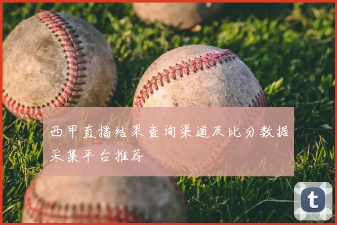 西甲直播结果查询渠道及比分数据采集平台推荐