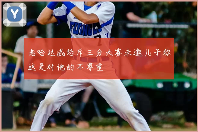 老哈达威怒斥三分大赛未邀儿子称这是对他的不尊重
