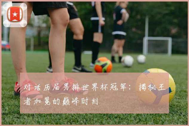 对话历届男排世界杯冠军：揭秘王者加冕的巅峰时刻
