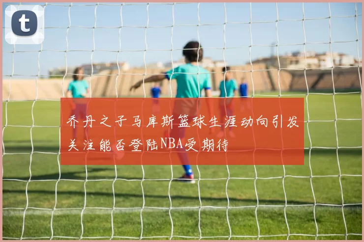 乔丹之子马库斯篮球生涯动向引发关注能否登陆NBA受期待