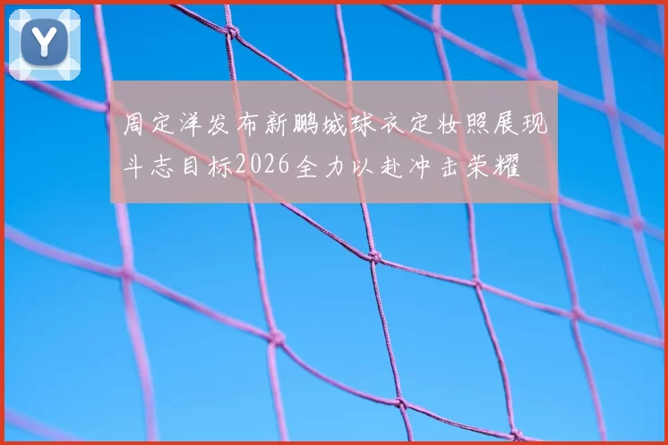 周定洋发布新鹏城球衣定妆照展现斗志目标2026全力以赴冲击荣耀