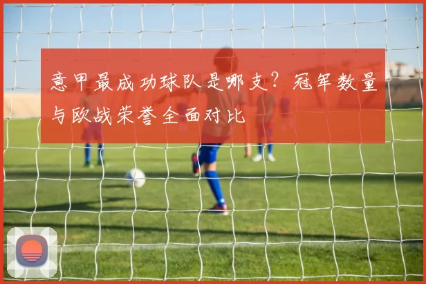 意甲最成功球队是哪支？冠军数量与欧战荣誉全面对比