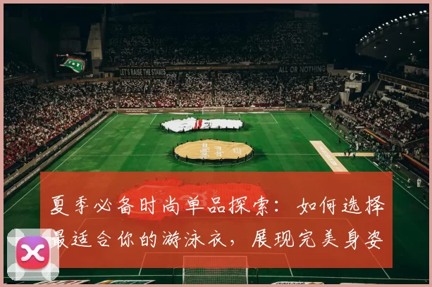 夏季必备时尚单品探索：如何选择最适合你的游泳衣，展现完美身姿