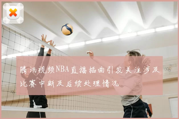 腾讯视频NBA直播插曲引发关注涉及比赛中断及后续处理情况