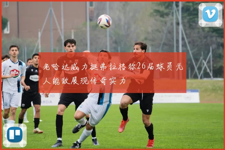 老哈达威力挺弗拉格称26届球员无人能敌展现传奇实力