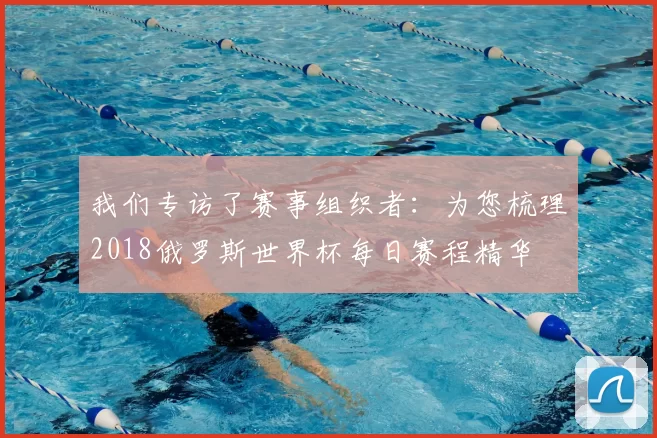 我们专访了赛事组织者:为您梳理2018俄罗斯世界杯每日赛程精华