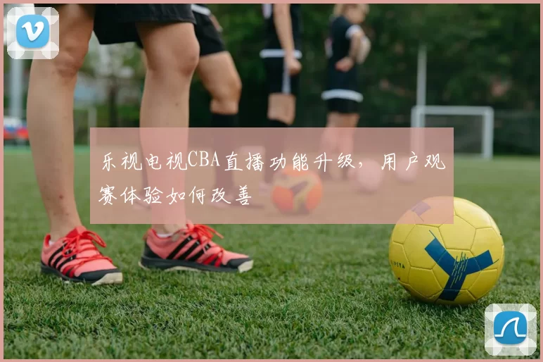 乐视电视CBA直播功能升级,用户观赛体验如何改善