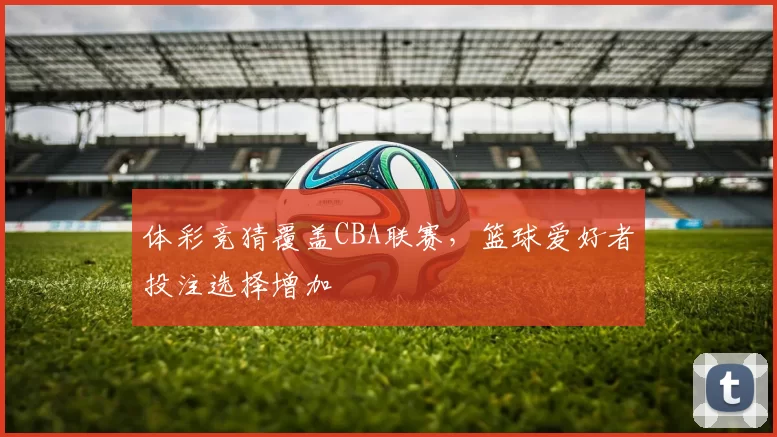 体彩竞猜覆盖CBA联赛，篮球爱好者投注选择增加