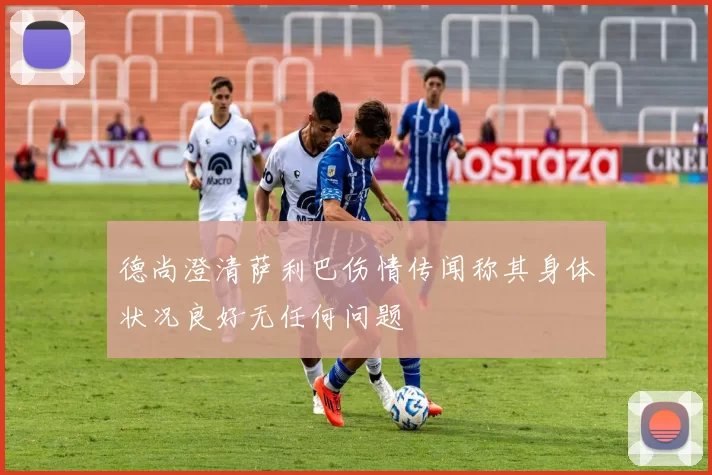 德尚澄清萨利巴伤情传闻称其身体状况良好无任何问题