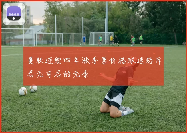 曼联连续四年涨季票价格球迷怒斥忍无可忍的无奈