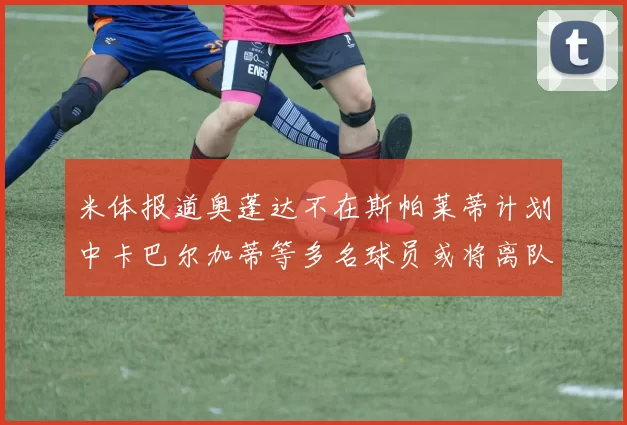 米体报道奥蓬达不在斯帕莱蒂计划中卡巴尔加蒂等多名球员或将离队