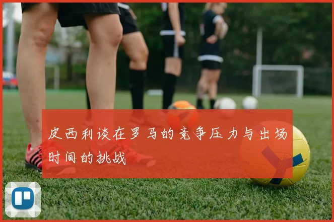 皮西利谈在罗马的竞争压力与出场时间的挑战