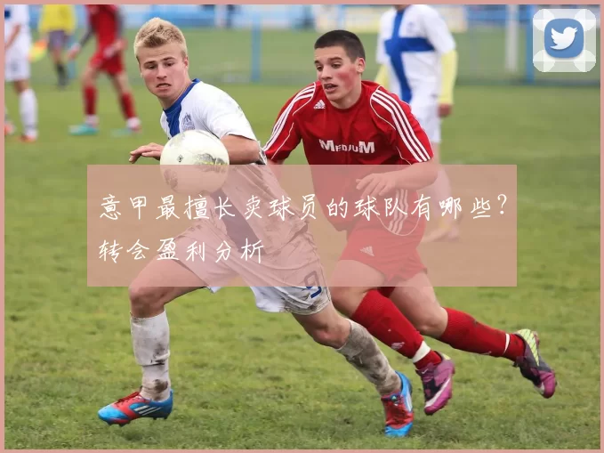 意甲最擅长卖球员的球队有哪些？转会盈利分析