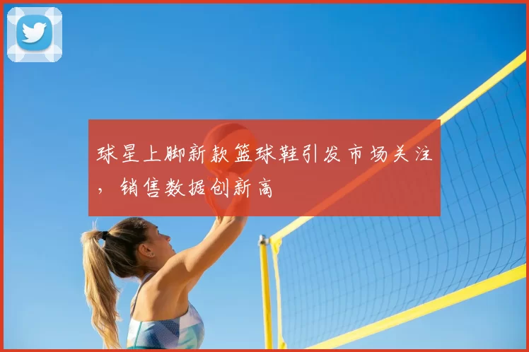 球星上脚新款篮球鞋引发市场关注，销售数据创新高