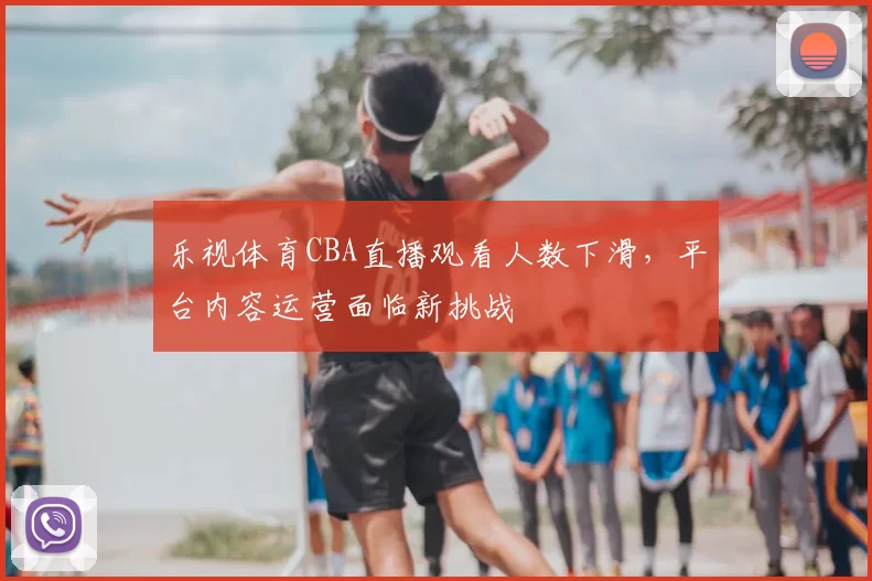 乐视体育CBA直播观看人数下滑，平台内容运营面临新挑战