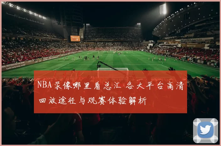 NBA录像哪里看总汇 各大平台高清回放途径与观赛体验解析