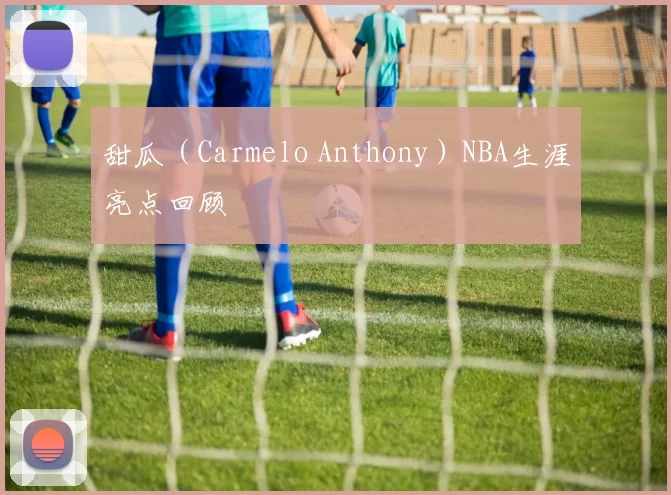 甜瓜(Carmelo Anthony)NBA生涯亮点回顾