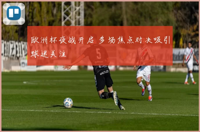 欧洲杯夜战开启 多场焦点对决吸引球迷关注