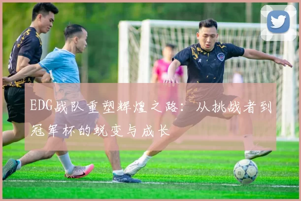 EDG战队重塑辉煌之路：从挑战者到冠军杯的蜕变与成长