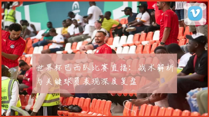 世界杯巴西队比赛直播:战术解析与关键球员表现深度复盘