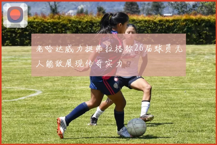 老哈达威力挺弗拉格称26届球员无人能敌展现传奇实力