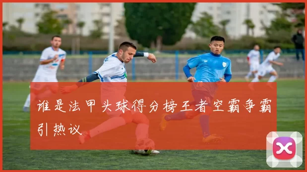 谁是法甲头球得分榜王者空霸争霸引热议