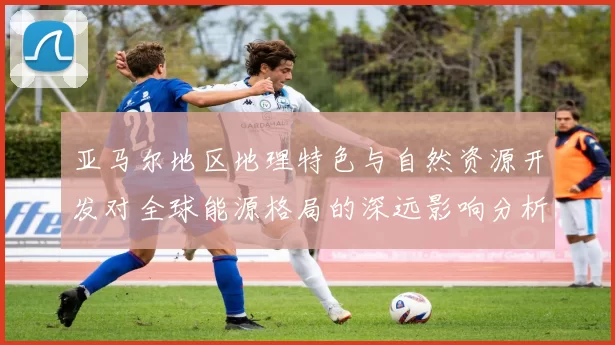 亚马尔地区地理特色与自然资源开发对全球能源格局的深远影响分析