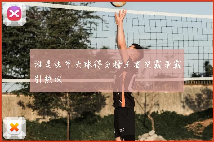 谁是法甲头球得分榜王者空霸争霸引热议