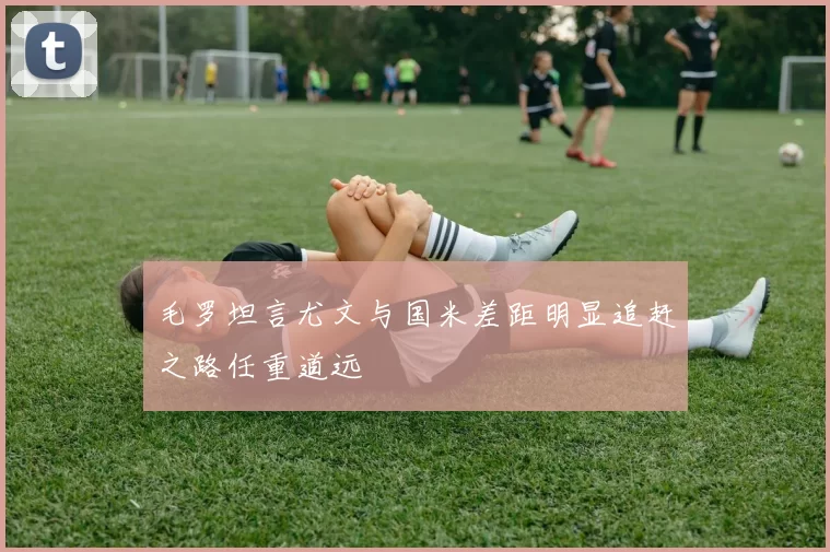 毛罗坦言尤文与国米差距明显追赶之路任重道远