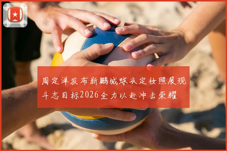 周定洋发布新鹏城球衣定妆照展现斗志目标2026全力以赴冲击荣耀