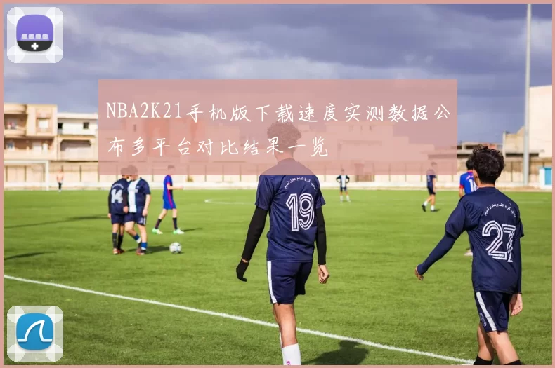 NBA2K21手机版下载速度实测数据公布多平台对比结果一览