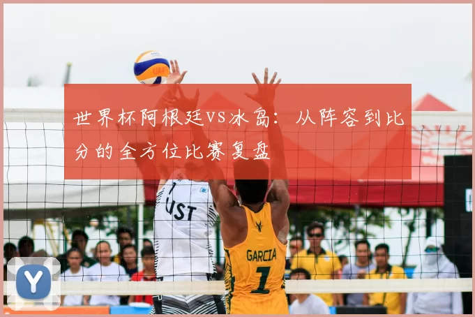 世界杯阿根廷vs冰岛：从阵容到比分的全方位比赛复盘